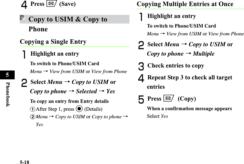 5-18Phonebook5DPress w (Save)Copy to USIM &amp; Copy to PhoneCopying a Single EntryAHighlight an entryTo switch to Phone/USIM CardMenu →View from USIM or View from PhoneBSelect Menu →Copy to USIM or Copy to phone →Selected → YesTo copy an entry from Entry detailsaAfter Step 1, press c (Details)bMenu →Copy to USIM or Copy to phone →YesCopying Multiple Entries at OnceAHighlight an entryTo switch to Phone/USIM CardMenu →View from USIM or View from PhoneBSelect Menu →Copy to USIM or Copy to phone →MultipleCCheck entries to copyDRepeat Step 3 to check all target entriesEPress w(Copy)When a confirmation message appearsSelect Yes