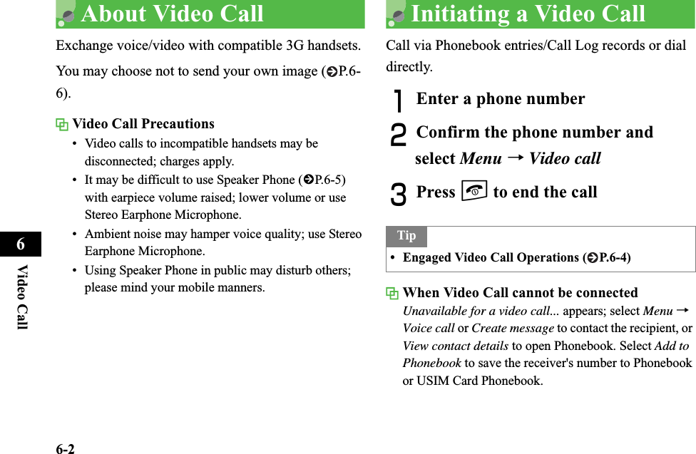 6-2Video Call6About Video CallExchange voice/video with compatible 3G handsets.You may choose not to send your own image ( P.6-6).Video Call Precautions• Video calls to incompatible handsets may be disconnected; charges apply.• It may be difficult to use Speaker Phone (fP.6-5) with earpiece volume raised; lower volume or use Stereo Earphone Microphone.• Ambient noise may hamper voice quality; use Stereo Earphone Microphone.• Using Speaker Phone in public may disturb others; please mind your mobile manners.Initiating a Video CallCall via Phonebook entries/Call Log records or dial directly.AEnter a phone numberBConfirm the phone number and select Menu →Video callCPress y to end the callWhen Video Call cannot be connectedUnavailable for a video call... appears; select Menu →Voice call or Create message to contact the recipient, or View contact details to open Phonebook. Select Add to Phonebook to save the receiver&apos;s number to Phonebook or USIM Card Phonebook.Tip• Engaged Video Call Operations ( P.6-4)