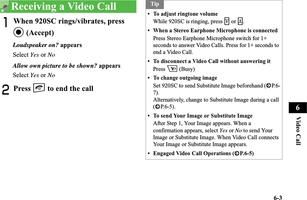 6-3Video Call6Receiving a Video CallAWhen 920SC rings/vibrates, press c (Accept)Loudspeaker on? appearsSelect Yes or NoAllow own picture to be shown? appearsSelect Yes or NoBPress y to end the callTip• To adjust ringtone volumeWhile 920SC is ringing, press n or b.• When a Stereo Earphone Microphone is connectedPress Stereo Earphone Microphone switch for 1+ seconds to answer Video Calls. Press for 1+ seconds to end a Video Call.• To disconnect a Video Call without answering itPress o (Busy)• To change outgoing imageSet 920SC to send Substitute Image beforehand ( P.6-7).Alternatively, change to Substitute Image during a call (P.6-5).• To send Your Image or Substitute ImageAfter Step 1, Your Image appears. When a confirmation appears, select Yes or No to send Your Image or Substitute Image. When Video Call connects Your Image or Substitute Image appears.• Engaged Video Call Operations ( P.6-5)