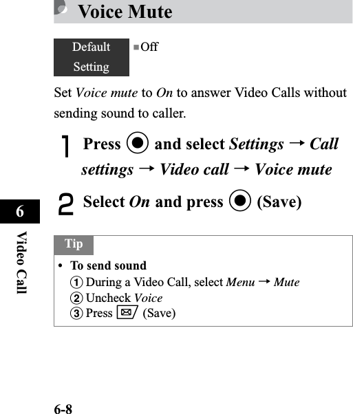6-8Video Call6Voice MuteSet Voice mute to On to answer Video Calls without sending sound to caller. APress c and select Settings →Callsettings →Video call →Voice muteBSelect On and press c (Save)DefaultSetting■OffTip• To send soundaDuring a Video Call, select Menu →MutebUncheck VoicecPress w (Save)