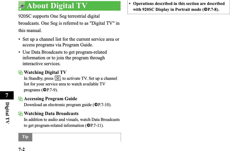 7-2Digital TV7About Digital TV920SC supports One Seg terrestrial digital broadcasts. One Seg is referred to as &quot;Digital TV&quot; in this manual. • Set up a channel list for the current service area or access programs via Program Guide. • Use Data Broadcasts to get program-related information or to join the program through interactive services. Watching Digital TVIn Standby, press e to activate TV. Set up a channel list for your service area to watch available TV programs (fP.7-9).Accessing Program GuideDownload an electronic program guide (fP.7-10). Watching Data BroadcastsIn addition to audio and visuals, watch Data Broadcasts to get program-related information (fP.7-11). Tip• Operations described in this section are described with 920SC Display in Portrait mode (fP.7-8).