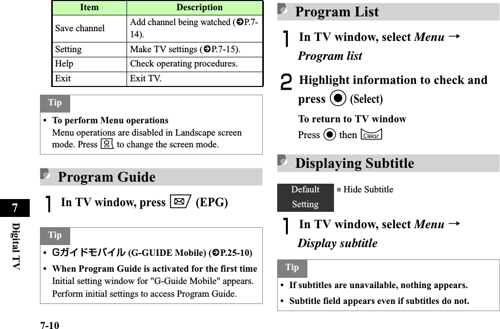 7-10Digital TV7Program GuideAIn TV window, press w (EPG)Program ListAIn TV window, select Menu →Program listBHighlight information to check and press c(Select)To return to TV windowPress c then CDisplaying SubtitleAIn TV window, select Menu →Display subtitleSave channelAdd channel being watched (fP.7-14). Setting Make TV settings (fP.7-15). Help Check operating procedures. Exit Exit TV. Tip• To perform Menu operationsMenu operations are disabled in Landscape screen mode. Press e to change the screen mode. Tip•Gガイドモバイル (G-GUIDE Mobile) (fP.25-10)• When Program Guide is activated for the first timeInitial setting window for &quot;G-Guide Mobile&quot; appears. Perform initial settings to access Program Guide. Item DescriptionDefault Setting■ Hide SubtitleTip• If subtitles are unavailable, nothing appears.• Subtitle field appears even if subtitles do not. 