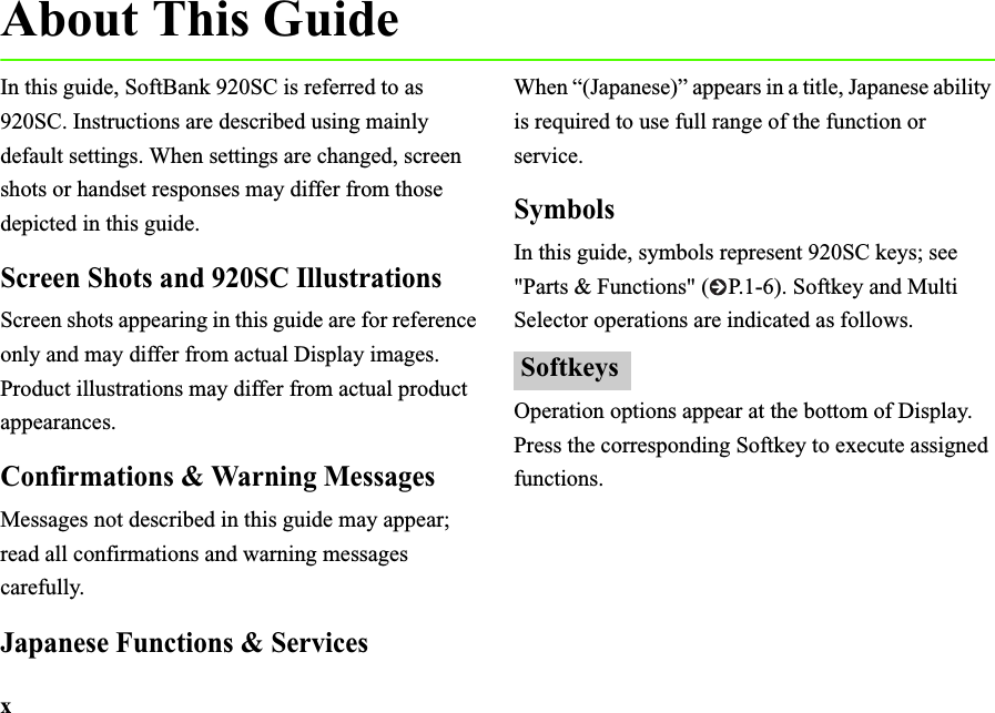 xAbout This GuideIn this guide, SoftBank 920SC is referred to as 920SC. Instructions are described using mainly default settings. When settings are changed, screen shots or handset responses may differ from those depicted in this guide.Screen Shots and 920SC IllustrationsScreen shots appearing in this guide are for reference only and may differ from actual Display images. Product illustrations may differ from actual product appearances.Confirmations &amp; Warning MessagesMessages not described in this guide may appear; read all confirmations and warning messages carefully.Japanese Functions &amp; ServicesWhen “(Japanese)” appears in a title, Japanese ability is required to use full range of the function or service.SymbolsIn this guide, symbols represent 920SC keys; see &quot;Parts &amp; Functions&quot; ( P.1-6). Softkey and Multi Selector operations are indicated as follows.Operation options appear at the bottom of Display. Press the corresponding Softkey to execute assigned functions.Softkeys