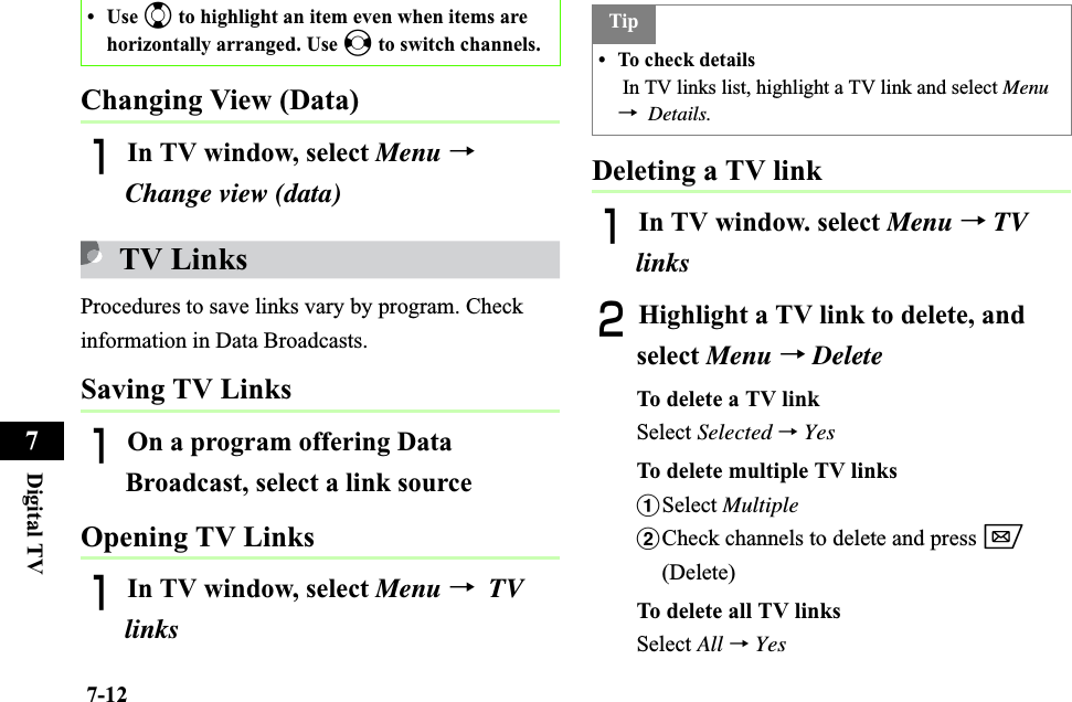 7-12Digital TV7Changing View (Data)AIn TV window, select Menu →Change view (data)TV LinksProcedures to save links vary by program. Check information in Data Broadcasts. Saving TV LinksAOn a program offering Data Broadcast, select a link source Opening TV LinksAIn TV window, select Menu →TVlinksDeleting a TV linkAIn TV window. select Menu →TVlinksBHighlight a TV link to delete, and select Menu →DeleteTo delete a TV linkSelect Selected →YesTo delete multiple TV linksaSelect MultiplebCheck channels to delete and press w(Delete)To delete all TV linksSelect All →Yes•Use j to highlight an item even when items are horizontally arranged. Use s to switch channels. Tip• To check details In TV links list, highlight a TV link and select Menu→Details.