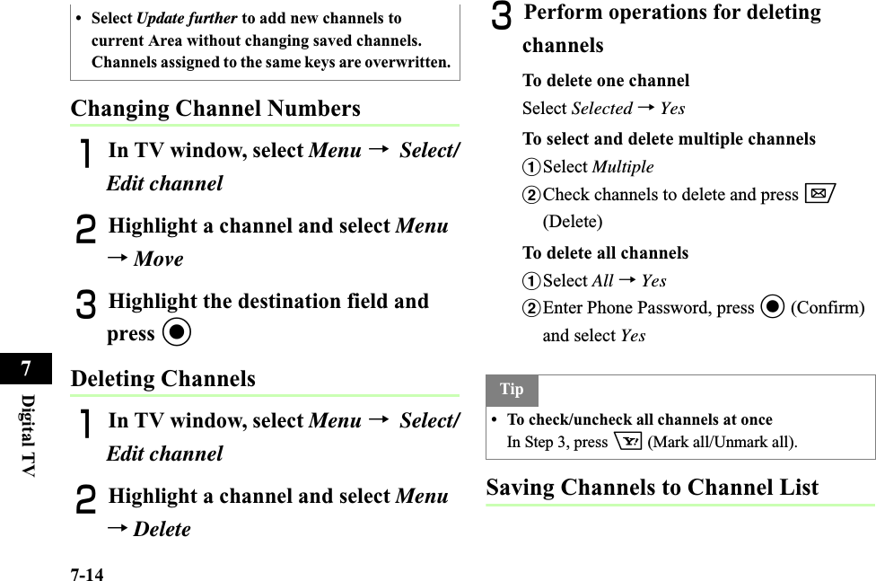 7-14Digital TV7Changing Channel NumbersAIn TV window, select Menu →Select/Edit channelBHighlight a channel and select Menu→MoveCHighlight the destination field and press cDeleting ChannelsAIn TV window, select Menu →Select/Edit channelBHighlight a channel and select Menu→DeleteCPerform operations for deleting channelsTo delete one channelSelect Selected →YesTo select and delete multiple channelsaSelect MultiplebCheck channels to delete and press w(Delete)To delete all channelsaSelect All →YesbEnter Phone Password, press c (Confirm) and select YesSaving Channels to Channel List• Select Update further to add new channels to current Area without changing saved channels. Channels assigned to the same keys are overwritten. Tip• To check/uncheck all channels at onceIn Step 3, press o (Mark all/Unmark all). 