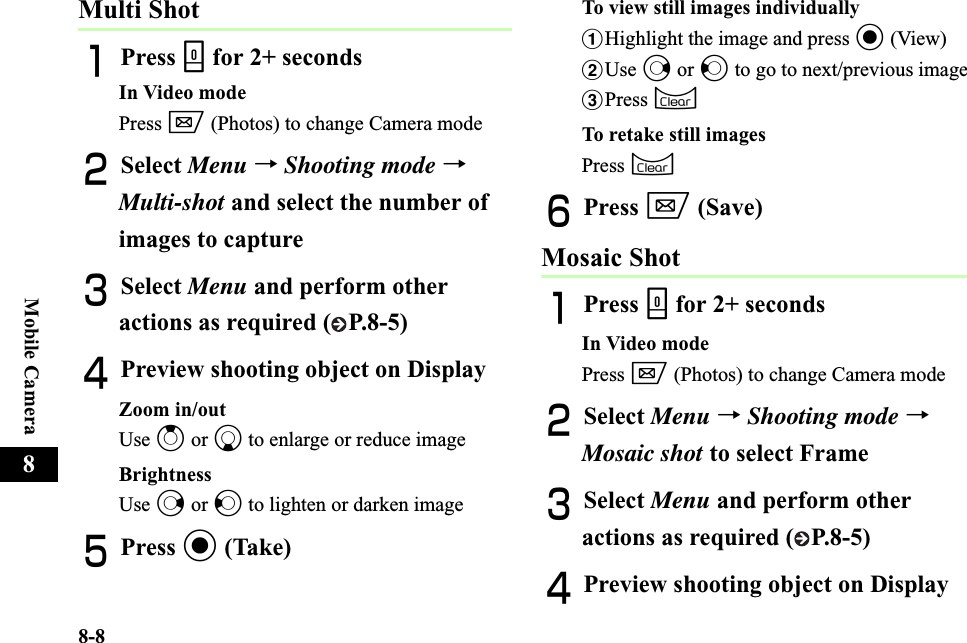 8-8Mobile Camera8Multi ShotAPress b for 2+ secondsIn Video modePress w (Photos) to change Camera modeBSelect Menu →Shooting mode →Multi-shot and select the number of images to captureCSelect Menu and perform other actions as required ( P.8-5) DPreview shooting object on DisplayZoom in/outUse u or d to enlarge or reduce image BrightnessUse r or l to lighten or darken image EPress c (Take)To view still images individuallyaHighlight the image and press c (View)bUse r or l to go to next/previous imagecPress CTo retake still imagesPress CFPress w (Save)Mosaic ShotAPress b for 2+ secondsIn Video modePress w (Photos) to change Camera modeBSelect Menu →Shooting mode →Mosaic shot to select FrameCSelect Menu and perform other actions as required ( P.8-5) DPreview shooting object on Display