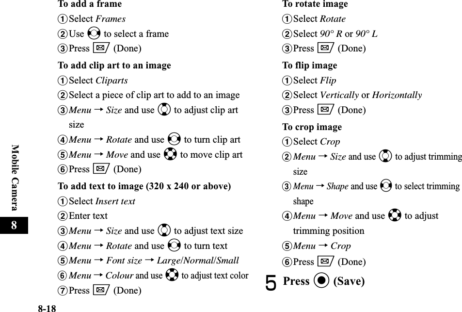 8-18Mobile Camera8To add a frameaSelect FramesbUse s to select a framecPress w (Done)To add clip art to an imageaSelect ClipartsbSelect a piece of clip art to add to an imagecMenu →Size and use j to adjust clip art sizedMenu →Rotate and use s to turn clip arteMenu →Move and use a to move clip artfPress w (Done)To add text to image (320 x 240 or above)aSelect Insert textbEnter textcMenu →Size and use j to adjust text sizedMenu →Rotate and use s to turn texteMenu →Font size →Large/Normal/SmallfMenu →Colour and use a to adjust text colorgPress w (Done)To rotate imageaSelect RotatebSelect 90° R or 90° LcPress w (Done)To flip imageaSelect FlipbSelect Vertically or HorizontallycPress w (Done)To crop imageaSelect CropbMenu →Size and use j to adjust trimming sizecMenu→Shape and use s to select trimming shapedMenu →Move and use a to adjust trimming positioneMenu →CropfPress w (Done)EPress c (Save)