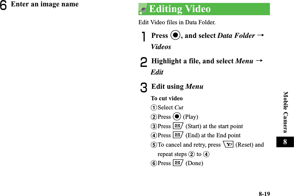 8-19Mobile Camera8FEnter an image name Editing VideoEdit Video files in Data Folder.APress c, and select Data Folder →VideosBHighlight a file, and select Menu →EditCEdit using MenuTo cut  vide oaSelect CutbPress c (Play)cPress w (Start) at the start pointdPress w (End) at the End pointeTo cancel and retry, press o (Reset) and repeat steps b to dfPress w (Done)