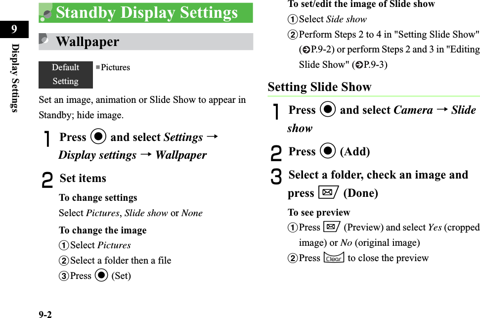 9-2Display Settings9Standby Display SettingsWallpaperSet an image, animation or Slide Show to appear in Standby; hide image.APress c and select Settings→Display settings→WallpaperBSet itemsTo change settingsSelect Pictures,Slide show or NoneTo change the imageaSelect PicturesbSelect a folder then a filecPress c (Set)To set/edit the image of Slide showaSelect Side showbPerform Steps 2 to 4 in &quot;Setting Slide Show&quot; ( P.9-2) or perform Steps 2 and 3 in &quot;Editing Slide Show&quot; ( P.9-3)Setting Slide ShowAPress c and select Camera →SlideshowBPress c (Add)CSelect a folder, check an image and press w (Done)To see previewaPress w (Preview) and select Yes (cropped image) or No (original image)bPress C to close the previewDefaultSetting■Pictures