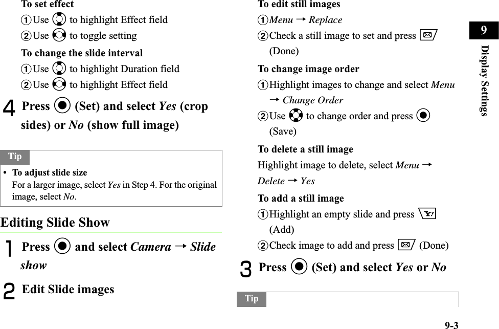 9-3Display Settings9To set effectaUse j to highlight Effect fieldbUse s to toggle settingTo change the slide intervalaUse j to highlight Duration fieldbUse s to highlight Effect fieldDPress c (Set) and select Yes (crop sides) or No (show full image)Editing Slide ShowAPress c and select Camera →Slide showBEdit Slide imagesTo edit still imagesaMenu →ReplacebCheck a still image to set and press w(Done)To change image orderaHighlight images to change and select Menu→Change OrderbUse a to change order and press c(Save)To delete a still imageHighlight image to delete, select Menu →Delete →YesTo add a still imageaHighlight an empty slide and press o(Add)bCheck image to add and press w (Done)CPress c (Set) and select Yes or NoTip• To adjust slide sizeFor a larger image, select Yes in Step 4. For the original image, select No.Tip