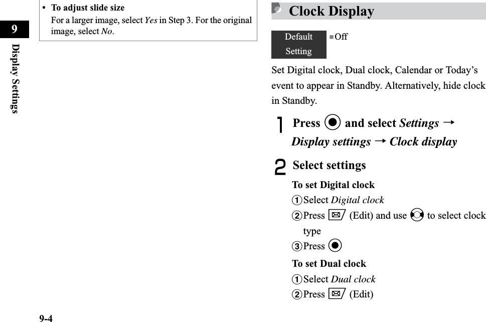 9-4Display Settings9Clock DisplaySet Digital clock, Dual clock, Calendar or Today’s event to appear in Standby. Alternatively, hide clock in Standby.APress c and select Settings →Display settings →Clock displayBSelect settingsTo set Digital clockaSelect Digital clockbPress w (Edit) and use s to select clock typecPress cTo set Dual clockaSelect Dual clockbPress w (Edit)• To adjust slide sizeFor a larger image, select Yes in Step 3. For the original image, select No.DefaultSetting■Off