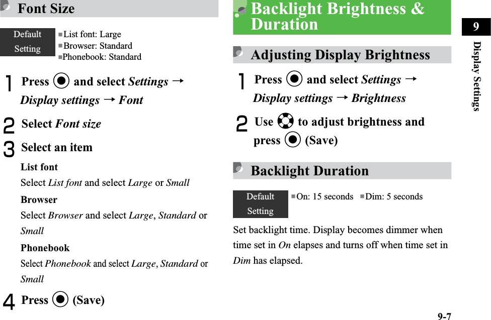9-7Display Settings9Font SizeAPress c and select Settings →Display settings →FontBSelect Font sizeCSelect an itemList fontSelect List font and select Large or SmallBrowserSelect Browser and select Large,Standard or SmallPhonebookSelectPhonebook and select Large,Standard or SmallDPress c (Save)Backlight Brightness &amp; DurationAdjusting Display BrightnessAPress c and select Settings →Display settings →BrightnessBUse a to adjust brightness and press c (Save)Backlight DurationSet backlight time. Display becomes dimmer when time set in On elapses and turns off when time set in Dim has elapsed. DefaultSetting■List font: Large ■Browser: Standard■Phonebook: StandardDefaultSetting■On: 15 seconds   ■Dim: 5 seconds