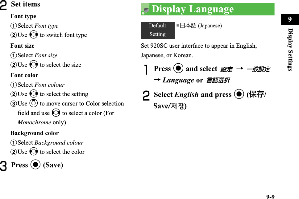 9-9Display Settings9BSet itemsFont typeaSelect Font typebUse s to switch font typeFont sizeaSelect Font sizebUse s to select the sizeFont coloraSelect Font colourbUse s to select the settingcUse u to move cursor to Color selection field and use s to select a color (For Monochrome only)Background coloraSelect Background colourbUse s to select the colorCPress c (Save)Display LanguageSet 920SC user interface to appear in English, Japanese, or Korean.APress c and select   → →Language or BSelect English and press c (保存/Save/)DefaultSetting■日本語 (Japanese)設定一般設定言語選択