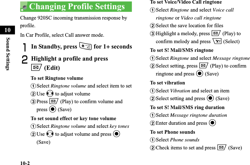 10-2Sound Settings10Changing Profile SettingsChange 920SC incoming transmission response by profile.In Car Profile, select Call answer mode.AIn Standby, press * for 1+ secondsBHighlight a profile and press w (Edit)To set Ringtone volumeaSelect Ringtone volume and select item to setbUse s to adjust volumecPress w (Play) to confirm volume and press c (Save)To set sound effect or key tone volumeaSelect Ringtone volume and select key tonesbUse s to adjust volume and press c(Save)To set Voice/Video Call ringtoneaSelect Ringtone and select Voice call ringtone or Video call ringtonebSelect the save location for filescHighlight a melody, press w (Play) to confirm melody and press o (Select)To set S! Mail/SMS ringtoneaSelect Ringtone and select Message ringtonebSelect setting, press w (Play) to confirm ringtone and press c (Save)To set vibrationaSelect Vibration and select an itembSelect setting and press c (Save)To set S! Mail/SMS ring durationaSelect Message ringtone durationbEnter duration and press cTo set Phone soundsaSelect Phone soundsbCheck items to set and press w (Save)