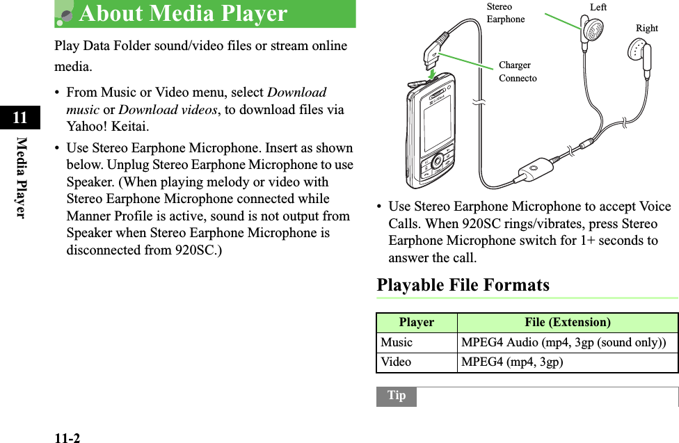 11-2Media Player11About Media Player Play Data Folder sound/video files or stream online media.• From Music or Video menu, select Download music or Download videos, to download files via Yahoo! Keitai.• Use Stereo Earphone Microphone. Insert as shown below. Unplug Stereo Earphone Microphone to use Speaker. (When playing melody or video with Stereo Earphone Microphone connected while Manner Profile is active, sound is not output from Speaker when Stereo Earphone Microphone is disconnected from 920SC.)• Use Stereo Earphone Microphone to accept Voice Calls. When 920SC rings/vibrates, press Stereo Earphone Microphone switch for 1+ seconds to answer the call.Playable File FormatsPlayer File (Extension)Music MPEG4 Audio (mp4, 3gp (sound only))Video MPEG4 (mp4, 3gp)TipLeftRight Stereo Earphone Charger Connecto
