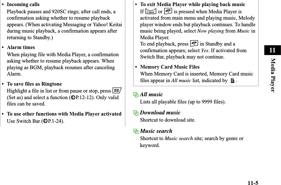 11-5Media Player11All musicLists all playable files (up to 9999 files).Download musicShortcut to download site.Music searchShortcut to Music search site; search by genre or keyword.• Incoming callsPlayback pauses and 920SC rings; after call ends, a confirmation asking whether to resume playback appears. (When activating Messaging or Yahoo! Keitai during music playback, a confirmation appears after returning to Standby.)• Alarm timesWhen playing file with Media Player, a confirmation asking whether to resume playback appears. When playing as BGM, playback resumes after canceling Alarm.• To save files as RingtoneHighlight a file in list or from pause or stop, press w(Set as) and select a function ( P.12-12). Only valid files can be saved.• To use other functions with Media Player activatedUse Switch Bar ( P.1-24).• To exit Media Player while playing back musicIf C or y is pressed when Media Player is activated from main menu and playing music, Melody player window ends but playback continues. To handle music being played, select Now playing from Music in Media Player.To end playback, press y in Standby and a confirmation appears; select Yes. If activated from Switch Bar, playback may not continue. • Memory Card Music FilesWhen Memory Card is inserted, Memory Card music files appear in All music list, indicated by  .