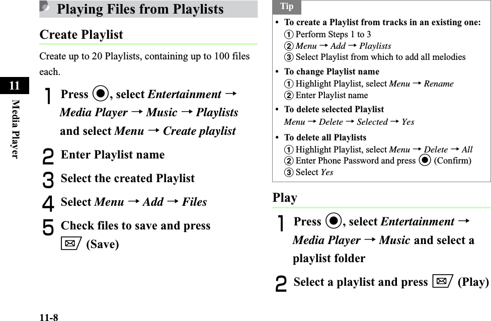 11-8Media Player11Playing Files from PlaylistsCreate PlaylistCreate up to 20 Playlists, containing up to 100 files each. APress c, select Entertainment →Media Player → Music → Playlistsand select Menu → Create playlistBEnter Playlist nameCSelect the created Playlist DSelect Menu →Add →FilesECheck files to save and press w (Save)PlayAPress c, select Entertainment →Media Player → Music and select a playlist folderBSelect a playlist and press w (Play)Tip• To create a Playlist from tracks in an existing one:aPerform Steps 1 to 3bMenu →Add →PlaylistscSelect Playlist from which to add all melodies• To change Playlist nameaHighlight Playlist, select Menu →RenamebEnter Playlist name• To delete selected PlaylistMenu →Delete →Selected →Yes• To delete all PlaylistsaHighlight Playlist, select Menu →Delete →AllbEnter Phone Password and press c (Confirm)cSelect Yes