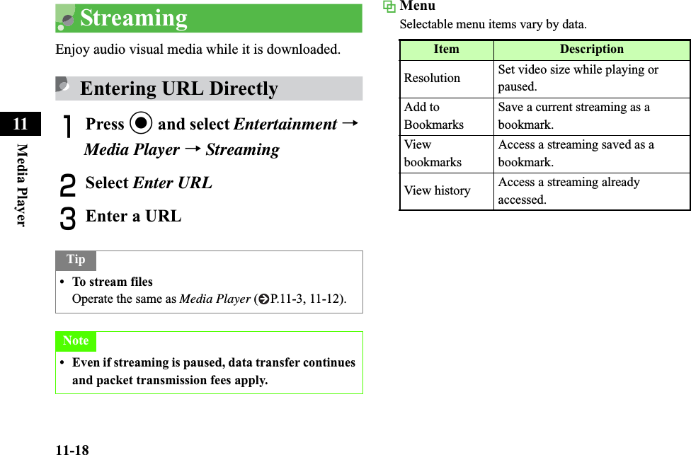 11-18Media Player11StreamingEnjoy audio visual media while it is downloaded.Entering URL DirectlyAPress c and select Entertainment →Media Player →StreamingBSelect Enter URLCEnter a URLMenuSelectable menu items vary by data.Tip• To stream filesOperate the same as Media Player ( P.11-3, 11-12).Note• Even if streaming is paused, data transfer continues and packet transmission fees apply.Item DescriptionResolution Set video size while playing or paused.Add to BookmarksSave a current streaming as a bookmark.View bookmarksAccess a streaming saved as a bookmark.View history Access a streaming already accessed.