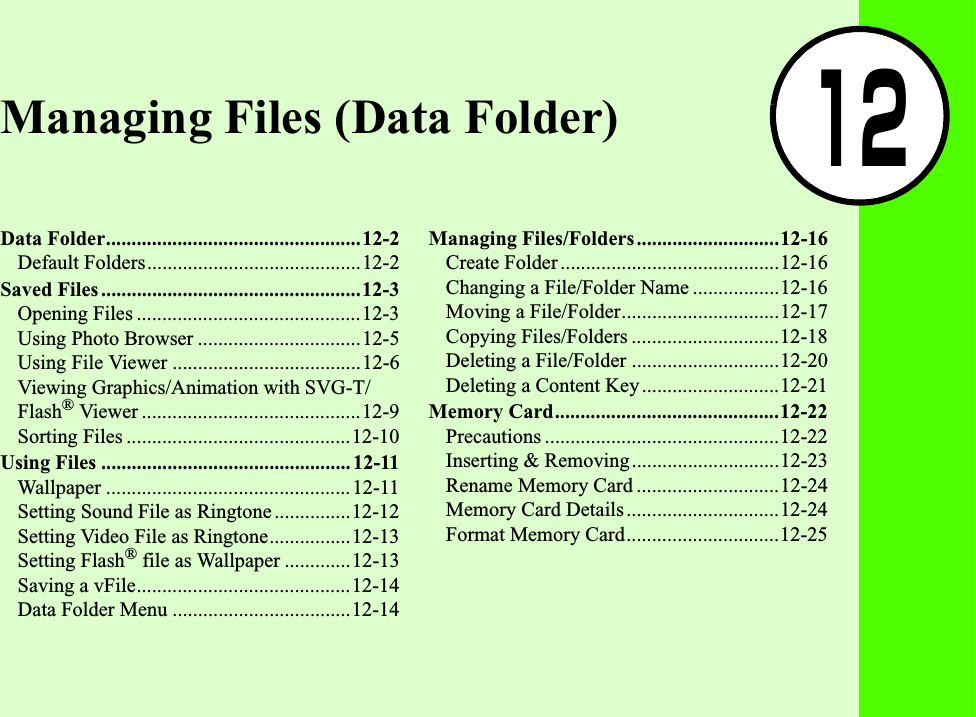 12Managing Files (Data Folder)Data Folder..................................................12-2Default Folders..........................................12-2Saved Files ...................................................12-3Opening Files ............................................12-3Using Photo Browser ................................12-5Using File Viewer .....................................12-6Viewing Graphics/Animation with SVG-T/Flash® Viewer ...........................................12-9Sorting Files ............................................12-10Using Files ................................................. 12-11Wallpaper ................................................12-11Setting Sound File as Ringtone ...............12-12Setting Video File as Ringtone................12-13Setting Flash® file as Wallpaper .............12-13Saving a vFile..........................................12-14Data Folder Menu ...................................12-14Managing Files/Folders............................12-16Create Folder ...........................................12-16Changing a File/Folder Name .................12-16Moving a File/Folder...............................12-17Copying Files/Folders .............................12-18Deleting a File/Folder .............................12-20Deleting a Content Key...........................12-21Memory Card............................................12-22Precautions ..............................................12-22Inserting &amp; Removing.............................12-23Rename Memory Card ............................12-24Memory Card Details..............................12-24Format Memory Card..............................12-25