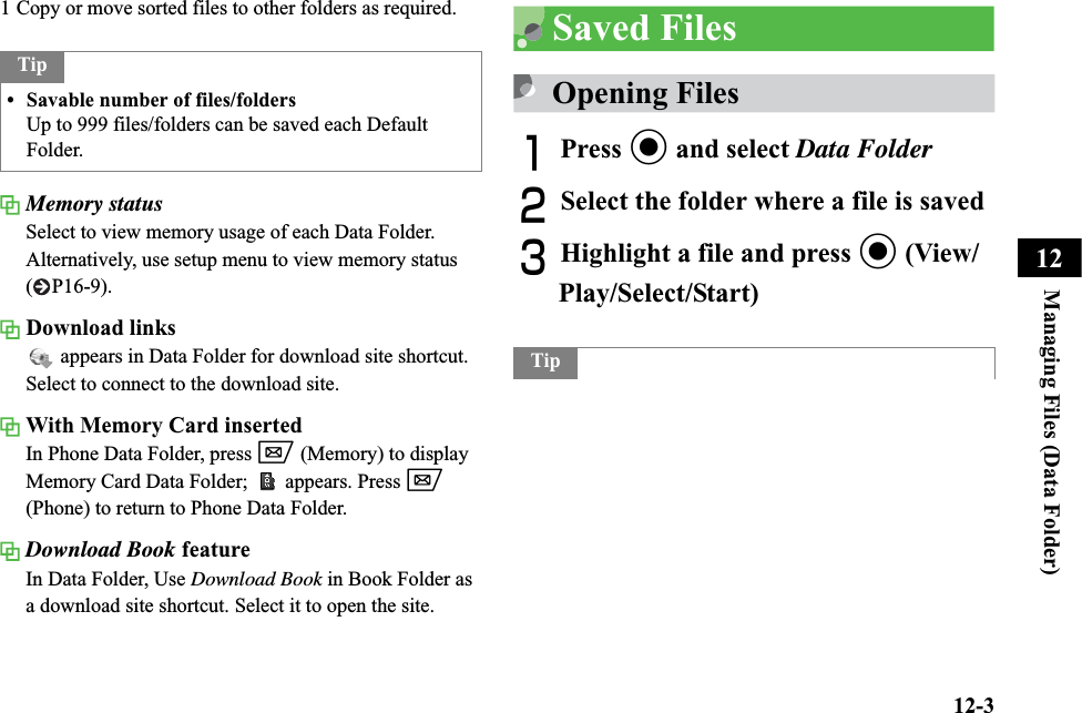 12-3Managing Files (Data Folder)121 Copy or move sorted files to other folders as required.Memory statusSelect to view memory usage of each Data Folder.Alternatively, use setup menu to view memory status ( P16-9).Download links appears in Data Folder for download site shortcut. Select to connect to the download site.With Memory Card insertedIn Phone Data Folder, press w (Memory) to display Memory Card Data Folder;  appears. Press w(Phone) to return to Phone Data Folder.Download Book featureIn Data Folder, Use Download Book in Book Folder as a download site shortcut. Select it to open the site.Saved FilesOpening FilesAPress c and select Data FolderBSelect the folder where a file is savedCHighlight a file and press c (View/Play/Select/Start)Tip• Savable number of files/foldersUp to 999 files/folders can be saved each Default Folder.Tip