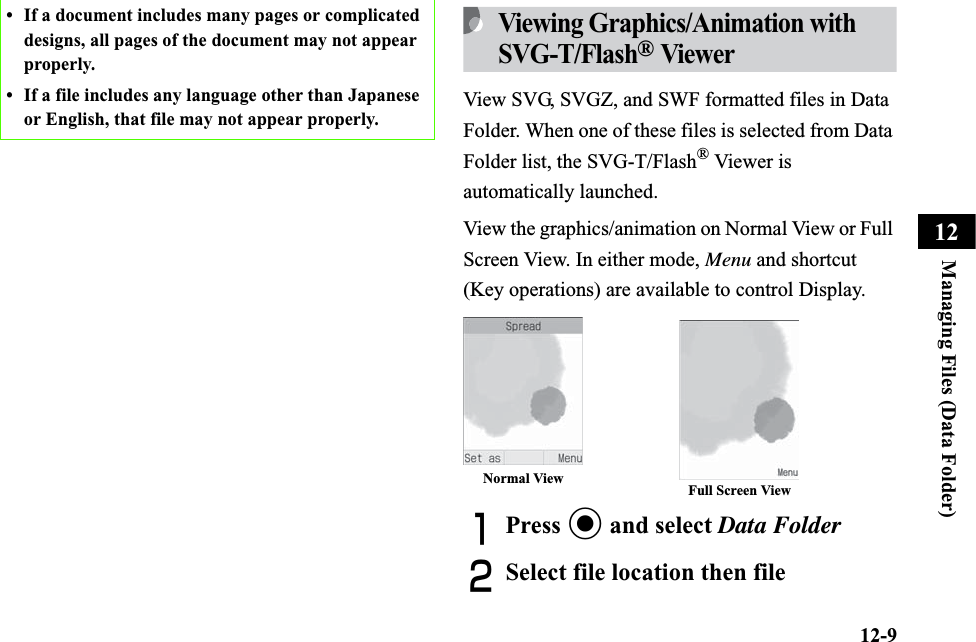 12-9Managing Files (Data Folder)12Viewing Graphics/Animation with SVG-T/Flash® ViewerView SVG, SVGZ, and SWF formatted files in Data Folder. When one of these files is selected from Data Folder list, the SVG-T/Flash® Viewer is automatically launched.View the graphics/animation on Normal View or Full Screen View. In either mode, Menu and shortcut (Key operations) are available to control Display.APress c and select Data FolderBSelect file location then file• If a document includes many pages or complicated designs, all pages of the document may not appear properly.• If a file includes any language other than Japanese or English, that file may not appear properly.Normal View Full Screen View