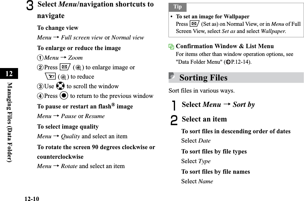12-10Managing Files (Data Folder)12CSelect Menu/navigation shortcuts to navigateTo change viewMenu →Full screen view or Normal viewTo enlarge or reduce the imageaMenu →ZoombPress w ( ) to enlarge image or o () to reducecUse a to scroll the windowdPress c to return to the previous windowTo pause or restart an flash® imageMenu →Pause or ResumeTo select image qualityMenu →Quality and select an itemTo rotate the screen 90 degrees clockwise or counterclockwiseMenu →Rotate and select an itemConfirmation Window &amp; List MenuFor items other than window operation options, see &quot;Data Folder Menu&quot; ( P.12-14).Sorting FilesSort files in various ways.ASelect Menu →Sort byBSelect an itemTo sort files in descending order of datesSelect DateTo sort files by file typesSelect TypeTo sort files by file namesSelect NameTip• To set an image for WallpaperPress w (Set as) on Normal View, or in Menu of Full Screen View, select Set as and select Wallpaper.