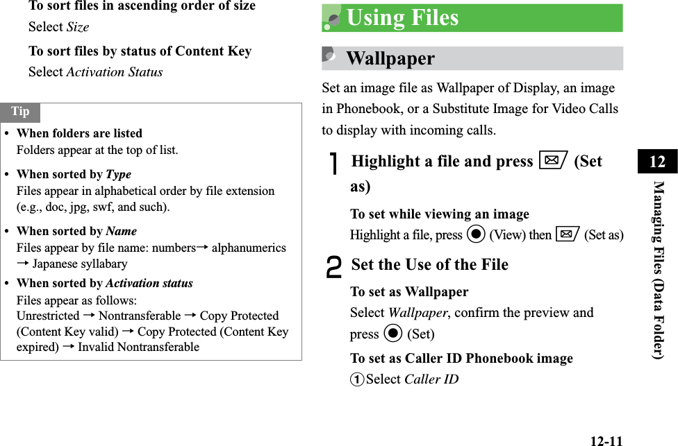 12-11Managing Files (Data Folder)12To sort files in ascending order of size Select SizeTo sort files by status of Content KeySelect Activation StatusUsing FilesWallpaperSet an image file as Wallpaper of Display, an image in Phonebook, or a Substitute Image for Video Calls to display with incoming calls.AHighlight a file and press w (Set as)To set while viewing an imageHighlight a file, press c (View) then w (Set as)BSet the Use of the File To set as WallpaperSelect Wallpaper, confirm the preview and press c (Set)To set as Caller ID Phonebook imageaSelect Caller IDTip• When folders are listedFolders appear at the top of list. • When sorted by TypeFiles appear in alphabetical order by file extension (e.g., doc, jpg, swf, and such).• When sorted by NameFiles appear by file name: numbers→ alphanumerics → Japanese syllabary• When sorted by Activation statusFiles appear as follows:Unrestricted → Nontransferable → Copy Protected (Content Key valid) → Copy Protected (Content Key expired) → Invalid Nontransferable