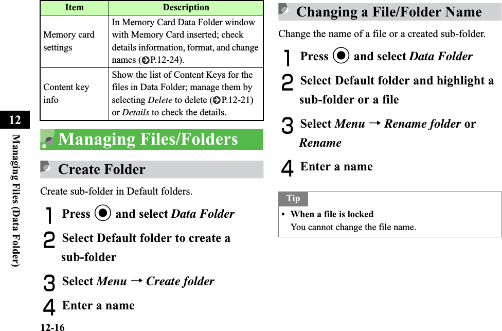 12-16Managing Files (Data Folder)12Managing Files/FoldersCreate FolderCreate sub-folder in Default folders.APress c and select Data FolderBSelect Default folder to create a sub-folderCSelect Menu →Create folderDEnter a nameChanging a File/Folder NameChange the name of a file or a created sub-folder.APress c and select Data FolderBSelect Default folder and highlight a sub-folder or a fileCSelect Menu →Rename folder or RenameDEnter a nameMemory card settingsIn Memory Card Data Folder window with Memory Card inserted; check details information, format, and change names ( P.12-24).Content key infoShow the list of Content Keys for the files in Data Folder; manage them by selecting Delete to delete ( P.12-21) or Details to check the details.Item DescriptionTip• When a file is lockedYou cannot change the file name.