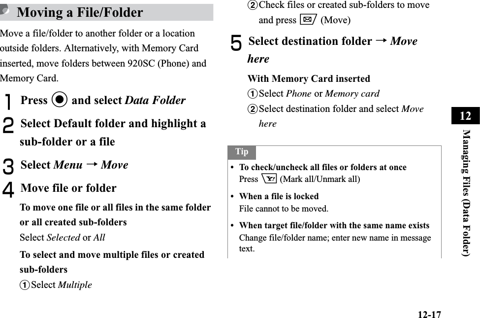 12-17Managing Files (Data Folder)12Moving a File/FolderMove a file/folder to another folder or a location outside folders. Alternatively, with Memory Card inserted, move folders between 920SC (Phone) and Memory Card.APress c and select Data FolderBSelect Default folder and highlight a sub-folder or a fileCSelect Menu →MoveDMove file or folderTo move one file or all files in the same folder or all created sub-foldersSelect Selected or AllTo select and move multiple files or created sub-foldersaSelect MultiplebCheck files or created sub-folders to move and press w (Move)ESelect destination folder →MovehereWith Memory Card insertedaSelect Phone or Memory cardbSelect destination folder and select MovehereTip• To check/uncheck all files or folders at once Press o (Mark all/Unmark all)• When a file is lockedFile cannot to be moved.• When target file/folder with the same name existsChange file/folder name; enter new name in message text.