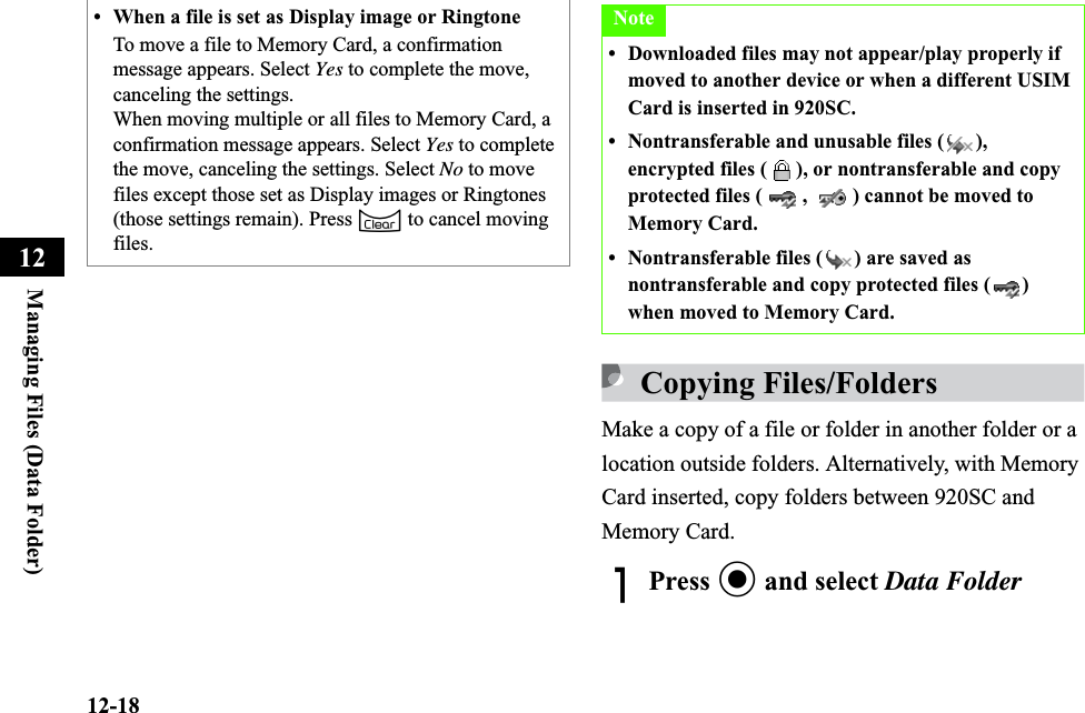12-18Managing Files (Data Folder)12Copying Files/FoldersMake a copy of a file or folder in another folder or a location outside folders. Alternatively, with Memory Card inserted, copy folders between 920SC and Memory Card.APress c and select Data Folder• When a file is set as Display image or RingtoneTo move a file to Memory Card, a confirmation message appears. Select Yes to complete the move, canceling the settings.When moving multiple or all files to Memory Card, a confirmation message appears. Select Yes to complete the move, canceling the settings. Select No to move files except those set as Display images or Ringtones (those settings remain). Press C to cancel moving files.Note• Downloaded files may not appear/play properly if moved to another device or when a different USIM Card is inserted in 920SC.• Nontransferable and unusable files ( ), encrypted files ( ), or nontransferable and copy protected files ( ,  ) cannot be moved to Memory Card.• Nontransferable files ( ) are saved as nontransferable and copy protected files ( ) when moved to Memory Card.