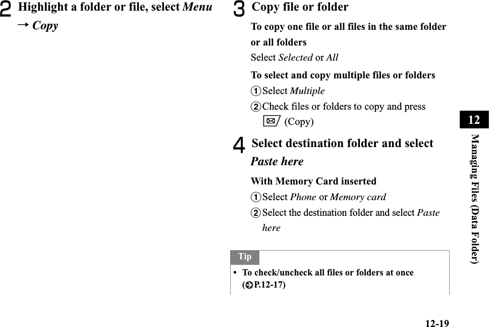 12-19Managing Files (Data Folder)12BHighlight a folder or file, select Menu→CopyCCopy file or folderTo copy one file or all files in the same folder or all folders Select Selected or AllTo select and copy multiple files or foldersaSelect MultiplebCheck files or folders to copy and press w (Copy)DSelect destination folder and select Paste hereWith Memory Card insertedaSelect Phone or Memory cardbSelect the destination folder and select PastehereTip• To check/uncheck all files or folders at once ( P.12-17)