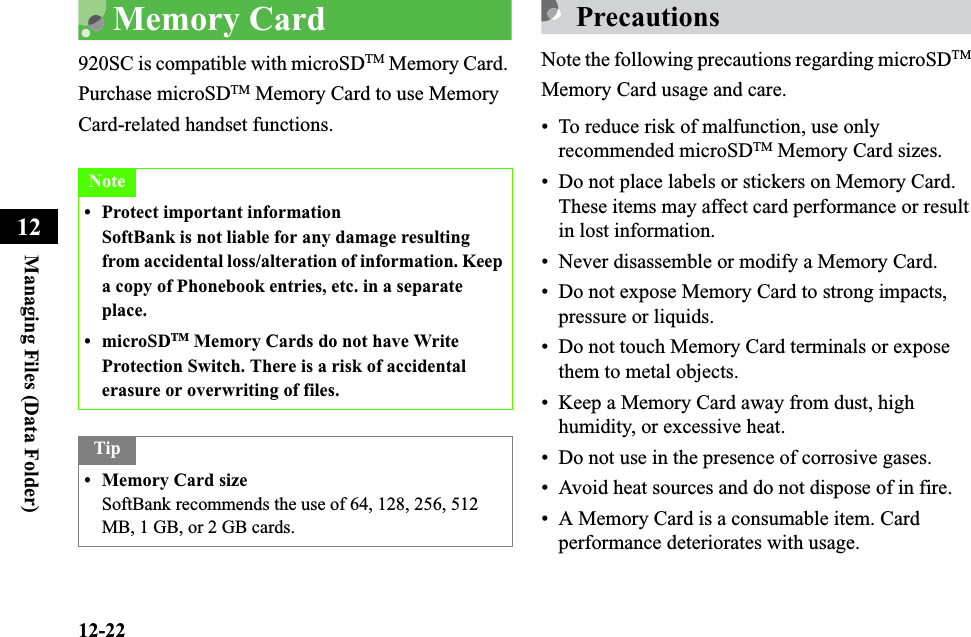 12-22Managing Files (Data Folder)12Memory Card920SC is compatible with microSDTM Memory Card. Purchase microSDTM Memory Card to use Memory Card-related handset functions.PrecautionsNote the following precautions regarding microSDTMMemory Card usage and care.• To reduce risk of malfunction, use only recommended microSDTM Memory Card sizes.• Do not place labels or stickers on Memory Card. These items may affect card performance or result in lost information.• Never disassemble or modify a Memory Card.• Do not expose Memory Card to strong impacts, pressure or liquids.• Do not touch Memory Card terminals or expose them to metal objects.• Keep a Memory Card away from dust, high humidity, or excessive heat.• Do not use in the presence of corrosive gases.• Avoid heat sources and do not dispose of in fire.• A Memory Card is a consumable item. Card performance deteriorates with usage.Note• Protect important informationSoftBank is not liable for any damage resulting from accidental loss/alteration of information. Keep a copy of Phonebook entries, etc. in a separate place.•microSDTM Memory Cards do not have Write Protection Switch. There is a risk of accidental erasure or overwriting of files.Tip• Memory Card sizeSoftBank recommends the use of 64, 128, 256, 512 MB, 1 GB, or 2 GB cards.