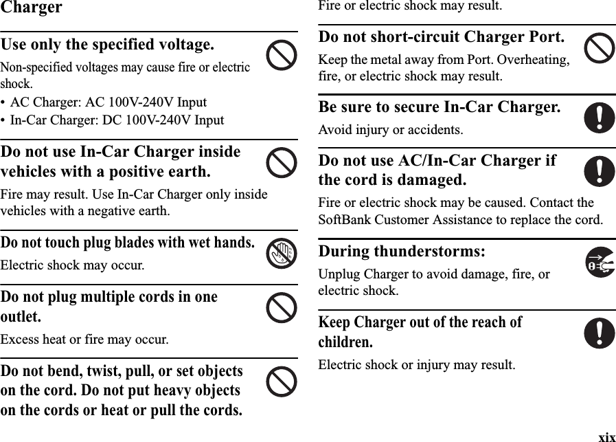 xixChargerUse only the specified voltage.Non-specified voltages may cause fire or electric shock.• AC Charger: AC 100V-240V Input• In-Car Charger: DC 100V-240V InputDo not use In-Car Charger inside vehicles with a positive earth.Fire may result. Use In-Car Charger only inside vehicles with a negative earth.Do not touch plug blades with wet hands.Electric shock may occur.Do not plug multiple cords in one outlet.Excess heat or fire may occur.Do not bend, twist, pull, or set objects on the cord. Do not put heavy objects on the cords or heat or pull the cords.Fire or electric shock may result.Do not short-circuit Charger Port.Keep the metal away from Port. Overheating, fire, or electric shock may result.Be sure to secure In-Car Charger.Avoid injury or accidents.Do not use AC/In-Car Charger if the cord is damaged.Fire or electric shock may be caused. Contact the SoftBank Customer Assistance to replace the cord.During thunderstorms:Unplug Charger to avoid damage, fire, or electric shock.Keep Charger out of the reach of children.Electric shock or injury may result.