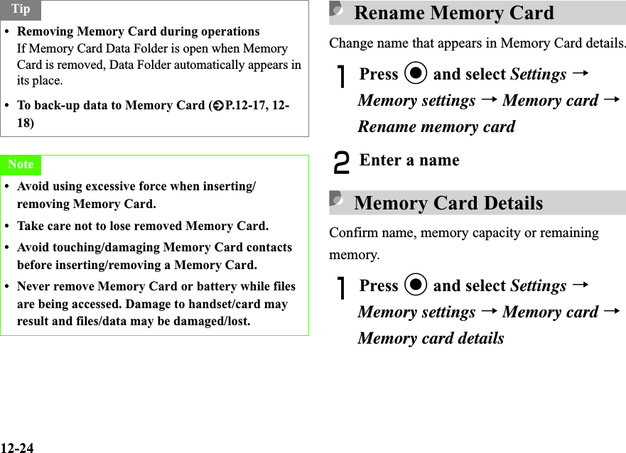 12-24Rename Memory CardChange name that appears in Memory Card details.APress c and select Settings →Memory settings →Memory card →Rename memory cardBEnter a nameMemory Card DetailsConfirm name, memory capacity or remaining memory.APress c and select Settings →Memory settings →Memory card →Memory card detailsTip• Removing Memory Card during operationsIf Memory Card Data Folder is open when Memory Card is removed, Data Folder automatically appears in its place.• To back-up data to Memory Card ( P.12-17, 12-18)Note• Avoid using excessive force when inserting/removing Memory Card.• Take care not to lose removed Memory Card.• Avoid touching/damaging Memory Card contacts before inserting/removing a Memory Card.• Never remove Memory Card or battery while files are being accessed. Damage to handset/card may result and files/data may be damaged/lost.
