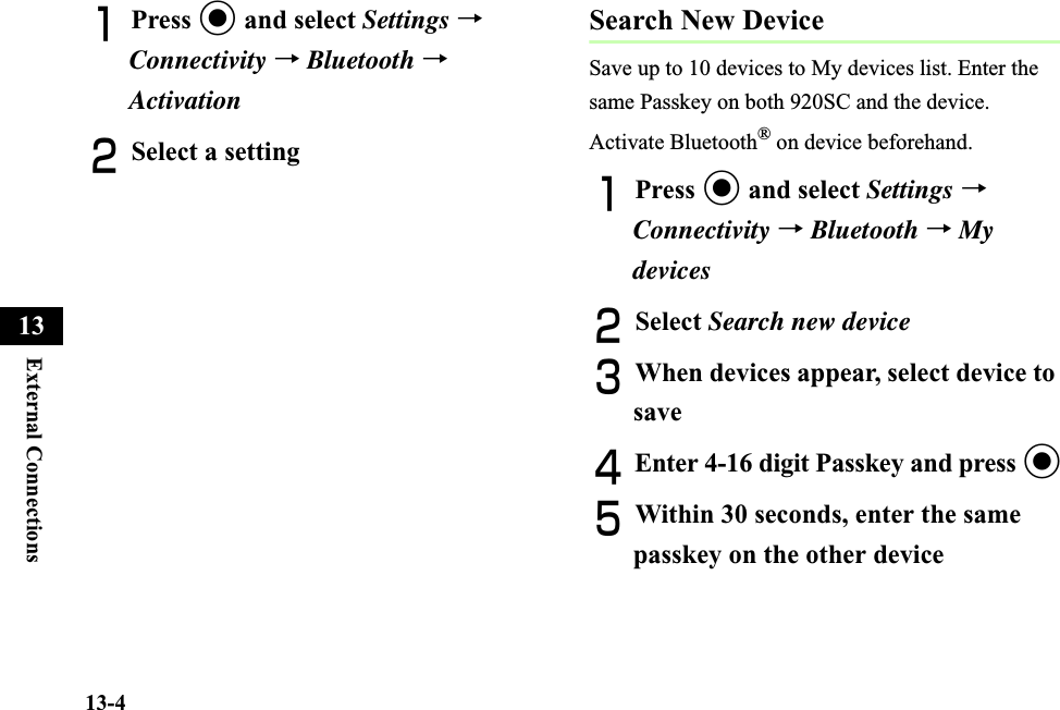 13-4External Connections13APress c and select Settings →Connectivity →Bluetooth →ActivationBSelect a settingSearch New DeviceSave up to 10 devices to My devices list. Enter the same Passkey on both 920SC and the device.Activate Bluetooth® on device beforehand.APress c and select Settings → Connectivity →Bluetooth →My devicesBSelect Search new deviceCWhen devices appear, select device to saveDEnter 4-16 digit Passkey and press cEWithin 30 seconds, enter the same passkey on the other device