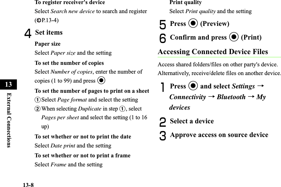 13-8External Connections13To register receiver&apos;s deviceSelect Search new device to search and register (P.13-4)DSet itemsPaper sizeSelect Paper size and the settingTo set the number of copiesSelect Number of copies, enter the number of copies (1 to 99) and press cTo set the number of pages to print on a sheetaSelect Page format and select the settingbWhen selecting Duplicate in step a, select Pages per sheet and select the setting (1 to 16 up)To set whether or not to print the dateSelect Date print and the settingTo set whether or not to print a frameSelect Frame and the settingPrint qualitySelect Print quality and the settingEPress c (Preview)FConfirm and press c (Print)Accessing Connected Device FilesAccess shared folders/files on other party&apos;s device. Alternatively, receive/delete files on another device.APress c and select Settings →Connectivity →Bluetooth →My devicesBSelect a device CApprove access on source device