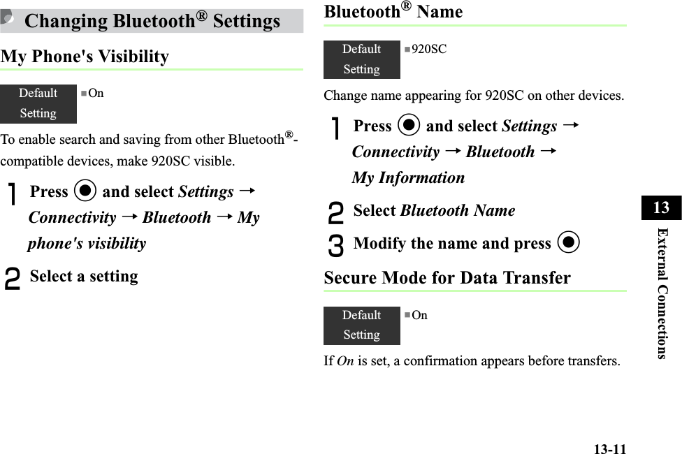 13-11External Connections13Changing Bluetooth® SettingsMy Phone&apos;s VisibilityTo enable search and saving from other Bluetooth®-compatible devices, make 920SC visible.APress c and select Settings →Connectivity →Bluetooth →Myphone&apos;s visibilityBSelect a settingBluetooth® NameChange name appearing for 920SC on other devices.APress c and select Settings →Connectivity →Bluetooth →My InformationBSelect Bluetooth NameCModify the name and press cSecure Mode for Data TransferIf On is set, a confirmation appears before transfers.DefaultSetting■OnDefaultSetting■920SCDefaultSetting■On