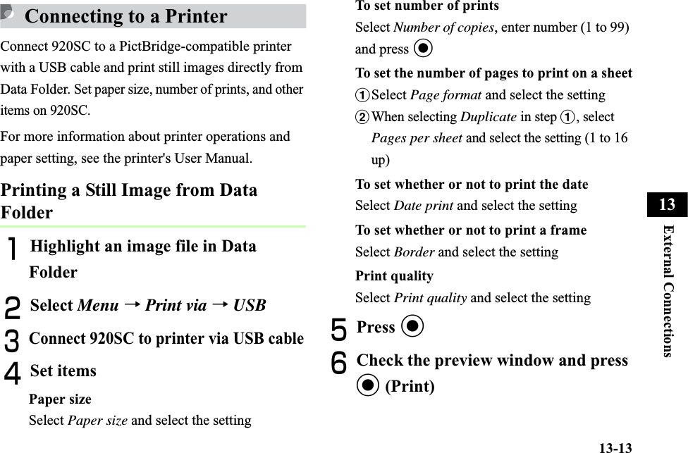 13-13External Connections13Connecting to a PrinterConnect 920SC to a PictBridge-compatible printer with a USB cable and print still images directly from Data Folder. Set paper size, number of prints, and other items on 920SC.For more information about printer operations and paper setting, see the printer&apos;s User Manual. Printing a Still Image from Data FolderAHighlight an image file in Data FolderBSelect Menu →Print via → USBCConnect 920SC to printer via USB cableDSet itemsPaper sizeSelect Paper size and select the settingTo set number of printsSelect Number of copies, enter number (1 to 99) and press cTo set the number of pages to print on a sheetaSelect Page format and select the settingbWhen selecting Duplicate in step a, select Pages per sheet and select the setting (1 to 16 up)To set whether or not to print the dateSelect Date print and select the settingTo set whether or not to print a frameSelect Border and select the settingPrint qualitySelect Print quality and select the settingEPress cFCheck the preview window and press c (Print)