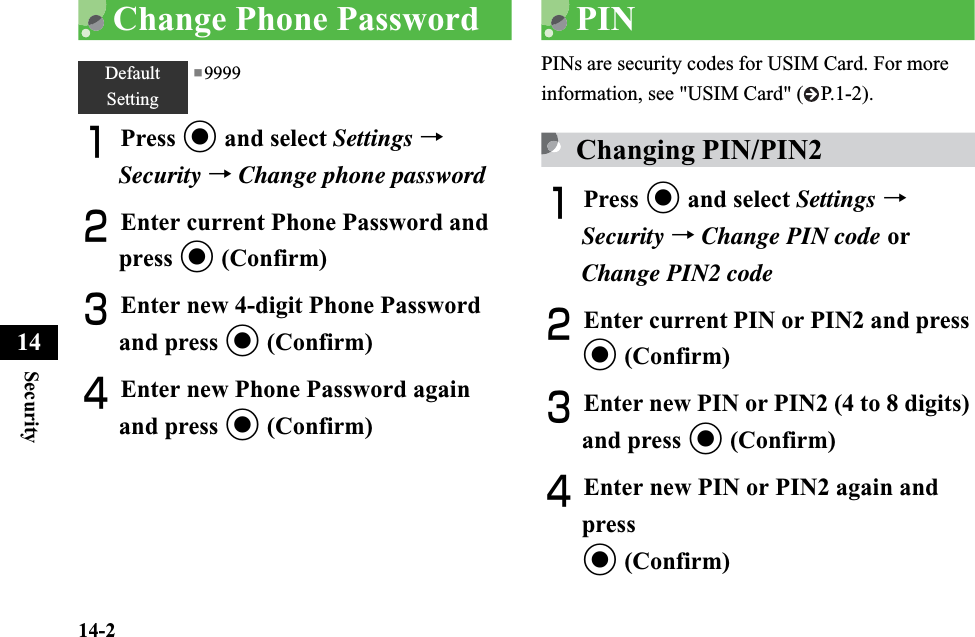 14-2Security14Change Phone PasswordAPress c and select Settings →Security →Change phone passwordBEnter current Phone Password and press c (Confirm)CEnter new 4-digit Phone Password and press c (Confirm)DEnter new Phone Password again and press c (Confirm)PINPINs are security codes for USIM Card. For more information, see &quot;USIM Card&quot; ( P.1-2).Changing PIN/PIN2APress c and select Settings →Security →Change PIN code or Change PIN2 codeBEnter current PIN or PIN2 and press c (Confirm)CEnter new PIN or PIN2 (4 to 8 digits) and press c (Confirm)DEnter new PIN or PIN2 again and press c (Confirm)DefaultSetting■9999