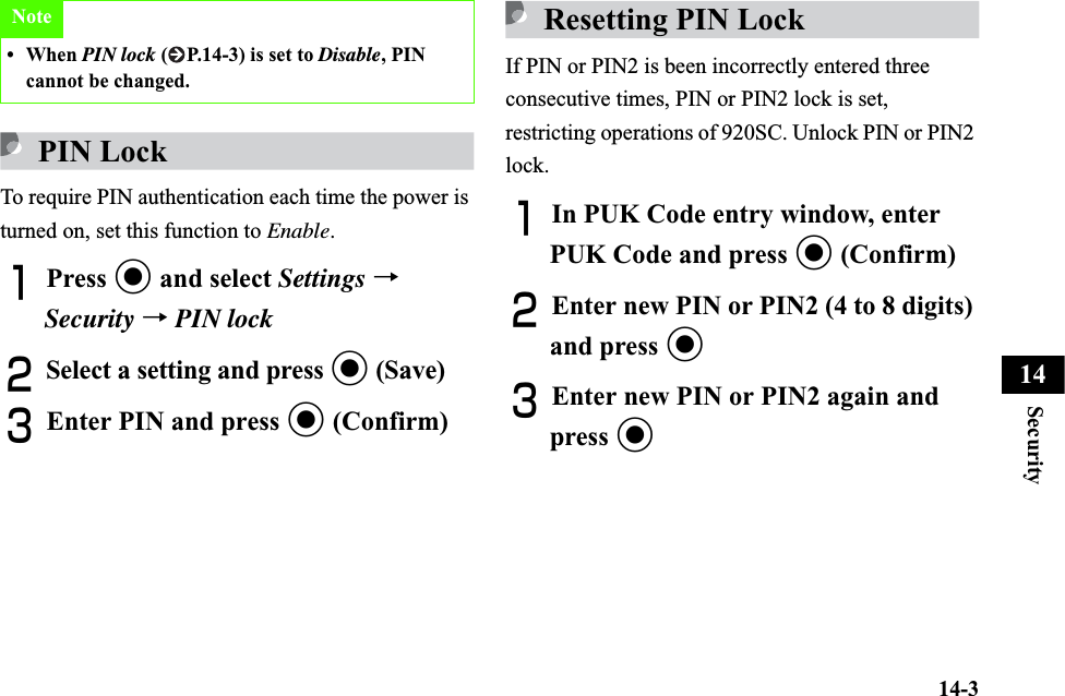 14-3Security14PIN LockTo require PIN authentication each time the power is turned on, set this function to Enable.APress c and select Settings →Security →PIN lockBSelect a setting and press c (Save)CEnter PIN and press c (Confirm)Resetting PIN LockIf PIN or PIN2 is been incorrectly entered three consecutive times, PIN or PIN2 lock is set, restricting operations of 920SC. Unlock PIN or PIN2 lock.AIn PUK Code entry window, enter PUK Code and press c (Confirm)BEnter new PIN or PIN2 (4 to 8 digits) and press cCEnter new PIN or PIN2 again and press cNote• When PIN lock ( P.14-3) is set to Disable, PIN cannot be changed.