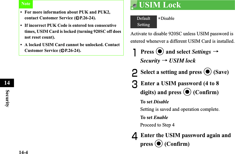 14-4Security14USIM LockActivate to disable 920SC unless USIM password is entered whenever a different USIM Card is installed.APress c and select Settings →Security →USIM lockBSelect a setting and press c (Save)CEnter a USIM password (4 to 8 digits) and press c (Confirm)To set  DisableSetting is saved and operation complete.To set  EnableProceed to Step 4DEnter the USIM password again and press c (Confirm)Note• For more information about PUK and PUK2, contact Customer Service ( P.26-24).• If incorrect PUK Code is entered ten consecutive times, USIM Card is locked (turning 920SC off does not reset count).• A locked USIM Card cannot be unlocked. Contact Customer Service ( P.26-24).DefaultSetting■Disable