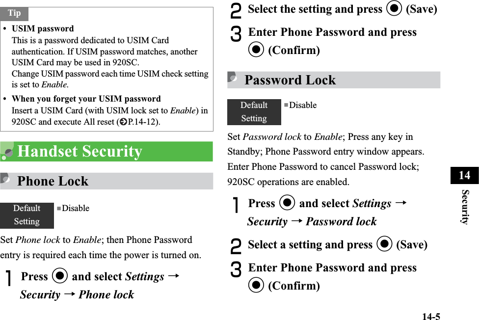14-5Security14Handset SecurityPhone LockSet Phone lock to Enable; then Phone Password entry is required each time the power is turned on.APress c and select Settings →Security →Phone lockBSelect the setting and press c (Save)CEnter Phone Password and press c (Confirm)Password LockSet Password lock to Enable; Press any key in Standby; Phone Password entry window appears. Enter Phone Password to cancel Password lock; 920SC operations are enabled.APress c and select Settings →Security →Password lockBSelect a setting and press c (Save)CEnter Phone Password and press c (Confirm)Tip• USIM passwordThis is a password dedicated to USIM Card authentication. If USIM password matches, another USIM Card may be used in 920SC.Change USIM password each time USIM check setting is set to Enable.• When you forget your USIM passwordInsert a USIM Card (with USIM lock set to Enable) in 920SC and execute All reset ( P.14-12).DefaultSetting■DisableDefaultSetting■Disable