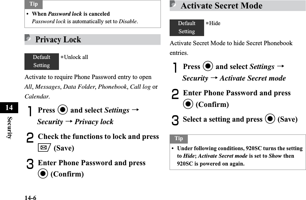 14-6Security14PrivacyLockActivate to require Phone Password entry to open All,Messages,Data Folder,Phonebook,Call log or Calendar.APress c and select Settings →Security →Privacy lockBCheck the functions to lock and press w (Save)CEnter Phone Password and press c (Confirm)Activate Secret ModeActivate Secret Mode to hide Secret Phonebook entries.APress c and select Settings →Security →Activate Secret modeBEnter Phone Password and press c (Confirm)CSelect a setting and press c (Save)Tip• When Password lock is canceledPassword lock is automatically set to Disable.DefaultSetting■Unlock allDefaultSetting■HideTip• Under following conditions, 920SC turns the setting to Hide;Activate Secret mode is set to Show then 920SC is powered on again.