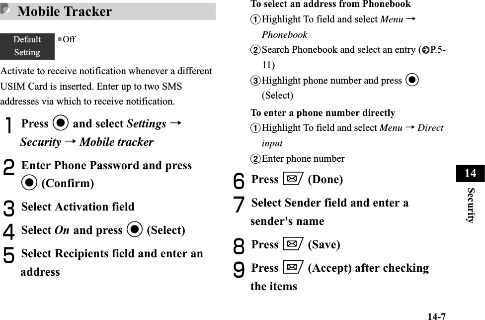 14-7Security14Mobile TrackerActivate to receive notification whenever a different USIM Card is inserted. Enter up to two SMS addresses via which to receive notification.APress c and select Settings →Security →Mobile trackerBEnter Phone Password and press c (Confirm)CSelect Activation fieldDSelect On and press c (Select)ESelect Recipients field and enter an addressTo select an address from PhonebookaHighlight To field and select Menu →PhonebookbSearch Phonebook and select an entry ( P.5-11)cHighlight phone number and press c(Select)To enter a phone number directlyaHighlight To field and select Menu →DirectinputbEnter phone numberFPress w (Done)GSelect Sender field and enter a sender&apos;s nameHPress w (Save)IPress w (Accept) after checking the itemsDefaultSetting■Off