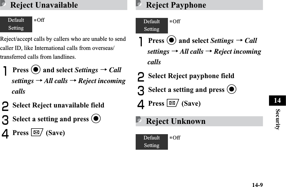 14-9Security14Reject UnavailableReject/accept calls by callers who are unable to send caller ID, like International calls from overseas/transferred calls from landlines.APress c and select Settings →Callsettings →All calls →Reject incoming callsBSelect Reject unavailable fieldCSelect a setting and press cDPress w (Save)Reject PayphoneAPress c and select Settings →Call settings →All calls →Reject incoming callsBSelect Reject payphone fieldCSelect a setting and press cDPress w (Save)Reject UnknownDefaultSetting■Off DefaultSetting■OffDefaultSetting■Off