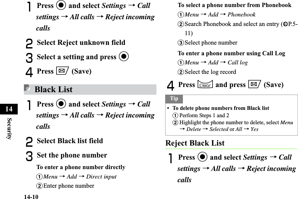 14-10Security14APress c and select Settings →Callsettings →All calls →Reject incoming callsBSelect Reject unknown fieldCSelect a setting and press cDPress w (Save)Black ListAPress c and select Settings →Callsettings →All calls →Reject incoming callsBSelect Black list fieldCSet the phone numberTo enter a phone number directlyaMenu →Add →Direct inputbEnter phone numberTo select a phone number from Phonebook aMenu →Add →PhonebookbSearch Phonebook and select an entry ( P.5-11)cSelect phone numberTo enter a phone number using Call LogaMenu →Add →Call logbSelect the log recordDPress C and press w (Save)Reject Black ListAPress c and select Settings →Call settings →All calls →Reject incoming callsTip• To delete phone numbers from Black listaPerform Steps 1 and 2bHighlight the phone number to delete, select Menu→Delete →Selected or All →Yes