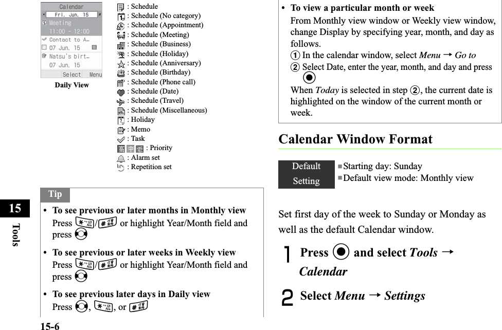 15-6Too ls15Calendar Window FormatSet first day of the week to Sunday or Monday as well as the default Calendar window.APress c and select Tools →CalendarBSelect Menu →SettingsTip• To see previous or later months in Monthly viewPress */# or highlight Year/Month field and press s• To see previous or later weeks in Weekly viewPress */# or highlight Year/Month field and press s• To see previous later days in Daily viewPress s,*, or #Daily View  : Schedule : Schedule (No category) : Schedule (Appointment) : Schedule (Meeting) : Schedule (Business) : Schedule (Holiday) : Schedule (Anniversary) : Schedule (Birthday) : Schedule (Phone call) : Schedule (Date) : Schedule (Travel) : Schedule (Miscellaneous) : Holiday : Memo : Task : Priority : Alarm set : Repetition set• To view a particular month or weekFrom Monthly view window or Weekly view window, change Display by specifying year, month, and day as follows.aIn the calendar window, select Menu →Go tobSelect Date, enter the year, month, and day and press cWhen Today is selected in step b, the current date is highlighted on the window of the current month or week. DefaultSetting■Starting day: Sunday■Default view mode: Monthly view