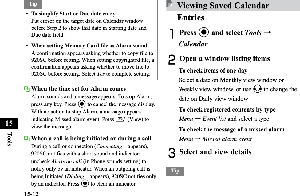 15-12Too ls15When the time set for Alarm comesAlarm sounds and a message appears. To stop Alarm, press any key. Press c to cancel the message display.With no action to stop Alarm, a message appears indicating Missed alarm event. Press w (View) to view the message.When a call is being initiated or during a callDuring a call or connection (Connecting…appears),920SC notifies with a short sound and indicator; uncheck Alerts on call (in Phone sounds setting) to notify only by an indicator. When an outgoing call is being Initiated (Dialing…appears), 920SC notifies only by an indicator. Press c to clear an indicator.Viewing Saved Calendar EntriesAPress c and select Tools →CalendarBOpen a window listing itemsTo check items of one daySelect a date on Monthly view window or Weekly view window, or use s to change the date on Daily view windowTo check registered contents by typeMenu →Event list and select a typeTo check the message of a missed alarmMenu →Missed alarm eventCSelect and view details Tip• To simplify Start or Due date entryPut cursor on the target date on Calendar window before Step 2 to show that date in Starting date and Due date field.• When setting Memory Card file as Alarm soundA confirmation appears asking whether to copy file to 920SC before setting. When setting copyrighted file, a confirmation appears asking whether to move file to 920SC before setting. Select Yes to complete setting.Tip