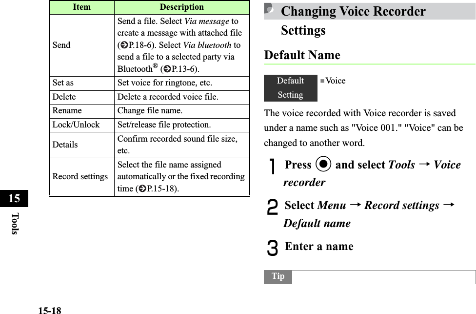 15-18Too ls15Changing Voice Recorder SettingsDefault NameThe voice recorded with Voice recorder is saved under a name such as &quot;Voice 001.&quot; &quot;Voice&quot; can be changed to another word.APress c and select Tools →VoicerecorderBSelect Menu →Record settings →Default nameCEnter a nameSendSend a file. Select Via message to create a message with attached file  ( P.18-6). Select Via bluetooth to send a file to a selected party via Bluetooth® ( P.13-6). Set as Set voice for ringtone, etc.Delete Delete a recorded voice file.Rename Change file name.Lock/Unlock Set/release file protection.Details Confirm recorded sound file size, etc.Record settingsSelect the file name assigned automatically or the fixed recording time ( P.15-18).Item DescriptionDefaultSetting■Vo i c eTip