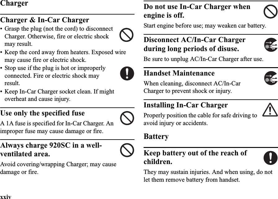 xxivChargerCharger &amp; In-Car Charger• Grasp the plug (not the cord) to disconnect Charger. Otherwise, fire or electric shock may result.• Keep the cord away from heaters. Exposed wire may cause fire or electric shock.• Stop use if the plug is hot or improperly connected. Fire or electric shock may result.• Keep In-Car Charger socket clean. If might overheat and cause injury.Use only the specified fuseA 1A fuse is specified for In-Car Charger. An improper fuse may cause damage or fire.Always charge 920SC in a well-ventilated area.Avoid covering/wrapping Charger; may cause damage or fire.Do not use In-Car Charger when engine is off.Start engine before use; may weaken car battery.Disconnect AC/In-Car Charger during long periods of disuse.Be sure to unplug AC/In-Car Charger after use.Handset MaintenanceWhen cleaning, disconnect AC/In-Car Charger to prevent shock or injury.Installing In-Car ChargerProperly position the cable for safe driving to avoid injury or accidents.BatteryKeep battery out of the reach of children.They may sustain injuries. And when using, do not let them remove battery from handset.
